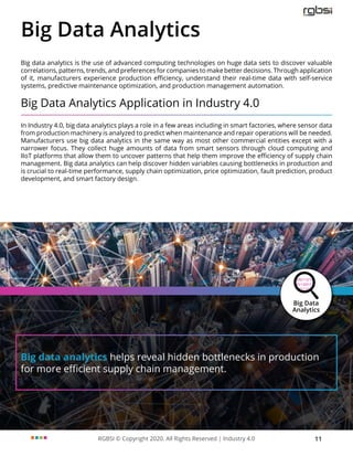 RGBSI © Copyright 2020. All Rights Reserved | Industry 4.0 11
Big data analytics helps reveal hidden bottlenecks in production
for more efficient supply chain management.
Big Data Analytics
Big data analytics is the use of advanced computing technologies on huge data sets to discover valuable
correlations, patterns, trends, and preferences for companies to make better decisions. Through application
of it, manufacturers experience production efficiency, understand their real-time data with self-service
systems, predictive maintenance optimization, and production management automation.
Big Data Analytics Application in Industry 4.0
In Industry 4.0, big data analytics plays a role in a few areas including in smart factories, where sensor data
from production machinery is analyzed to predict when maintenance and repair operations will be needed.
Manufacturers use big data analytics in the same way as most other commercial entities except with a
narrower focus. They collect huge amounts of data from smart sensors through cloud computing and
IIoT platforms that allow them to uncover patterns that help them improve the efficiency of supply chain
management. Big data analytics can help discover hidden variables causing bottlenecks in production and
is crucial to real-time performance, supply chain optimization, price optimization, fault prediction, product
development, and smart factory design.
 
