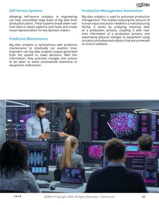 RGBSI © Copyright 2020. All Rights Reserved | Industry 4.0 12
Self-Service Systems
Adopting self-service analytics in engineering
can help consolidate large bulks of big data from
production plants. These systems break down real-
time data to detect patterns and faults and create
visual representation for key decision makers.
Predictive Maintenance
Big data analytics is synonymous with predictive
maintenance to drastically cut reaction time.
Engineers use big data analytics output generated
from the system to make decisions. With this
information, they prioritize changes and actions
to be taken to avoid unscheduled downtime or
equipment malfunction.
Production Management Automation
Big data analytics is used to automate production
management. This implies reducing the amount of
human input and action needed in a manufacturing
facility. It works by analyzing historical data
of a production process, coupling it with real-
time information of a production process, and
automating physical changes to equipment using
actuators and advanced robotics that are connected
to control software.
 