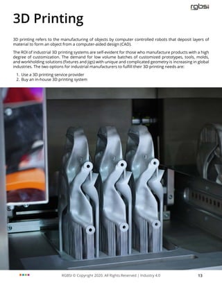 RGBSI © Copyright 2020. All Rights Reserved | Industry 4.0 13
3D Printing
3D printing refers to the manufacturing of objects by computer controlled robots that deposit layers of
material to form an object from a computer-aided design (CAD).
The ROI of industrial 3D printing systems are self-evident for those who manufacture products with a high
degree of customization. The demand for low volume batches of customized prototypes, tools, molds,
and workholding solutions (fixtures and jigs) with unique and complicated geometry is increasing in global
industries. The two options for industrial manufacturers to fulfill their 3D printing needs are:
1. Use a 3D printing service provider
2. Buy an in-house 3D printing system
 