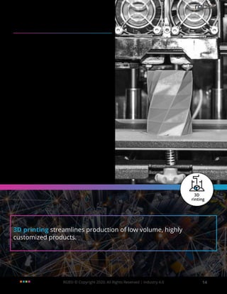 RGBSI © Copyright 2020. All Rights Reserved | Industry 4.0 14
3D printing streamlines production of low volume, highly
customized products.
3D Printing Applications in
Industry 4.0
In Industry 4.0, powerful 3D software known as
generative design is used by companies in aerospace
and automotive industries to redesign products with
lessmaterialandmorecomplexgeometrytoimprove
efficiency. These 3D models partially generated by
generative design software (which uses elements
of AI) have geometry of such a complicated nature
that they cannot be manufactured using traditional
methods of manufacturing.
3D printing systems are heavily adopted in the pre-
production phase of manufacturing. This allows
manufacturers to mitigate risk for production tooling
without jeopardizing the design change. In addition,
such technology is applicable for in-machinery
usages. Low volume, highly customized products
are considered as the sweet spot in 3D printing.
Product scalability will began to shift as 3D printing
enables digital transformation and product
innovation. With flexibility, 3D printing can facilitate
knowledge sharing across the supply chain and
between companies of different areas of expertise.
This will enable collaborative manufacturing with
production capacities.
 