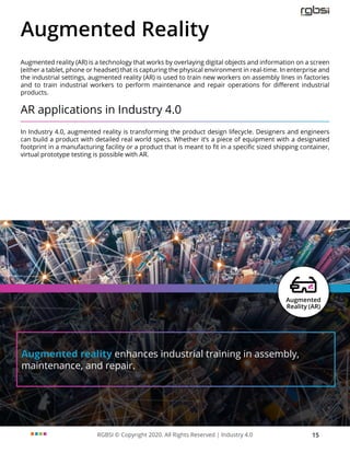 RGBSI © Copyright 2020. All Rights Reserved | Industry 4.0 15
Augmented reality enhances industrial training in assembly,
maintenance, and repair.
Augmented Reality
Augmented reality (AR) is a technology that works by overlaying digital objects and information on a screen
(either a tablet, phone or headset) that is capturing the physical environment in real-time. In enterprise and
the industrial settings, augmented reality (AR) is used to train new workers on assembly lines in factories
and to train industrial workers to perform maintenance and repair operations for different industrial
products.
AR applications in Industry 4.0
In Industry 4.0, augmented reality is transforming the product design lifecycle. Designers and engineers
can build a product with detailed real world specs. Whether it’s a piece of equipment with a designated
footprint in a manufacturing facility or a product that is meant to fit in a specific sized shipping container,
virtual prototype testing is possible with AR.
 