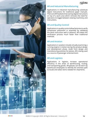 RGBSI © Copyright 2020. All Rights Reserved | Industry 4.0 16
AR and Industrial Manufacturing
Applications in industrial manufacturing substitute
digital instructions for traditional paper manuals.
ThereareARheadsetsthatoverlaydigitalinstructions
on top of a work area which removes the need for
operators to toggle between viewing machinery and
instructions.
AR and Quality Control
Applications in quality control allow factories to verify
component placement in assembly by validating
the work instruction well in advance. AR makes the
verification process much faster than traditional
methods.
AR and Aviation
Applications in aviation include virtually examining a
running engine in motion during the product design
and development phase. Aside from design and
manufacturing activities for planes, AR is being used
as a source of passenger entertainment.
AR and Logistics
Applications in logistics increase operational
efficiency in the areas of warehousing, routing,
and transporting goods. AR glasses can be worn by
warehouse employees to identify the shortest path
to locate and select items needed for shipments.
 
