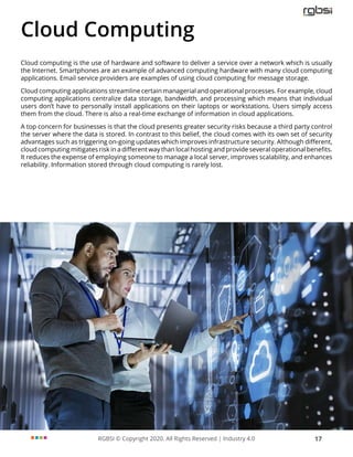 RGBSI © Copyright 2020. All Rights Reserved | Industry 4.0 17
Cloud Computing
Cloud computing is the use of hardware and software to deliver a service over a network which is usually
the Internet. Smartphones are an example of advanced computing hardware with many cloud computing
applications. Email service providers are examples of using cloud computing for message storage.
Cloud computing applications streamline certain managerial and operational processes. For example, cloud
computing applications centralize data storage, bandwidth, and processing which means that individual
users don’t have to personally install applications on their laptops or workstations. Users simply access
them from the cloud. There is also a real-time exchange of information in cloud applications.
A top concern for businesses is that the cloud presents greater security risks because a third party control
the server where the data is stored. In contrast to this belief, the cloud comes with its own set of security
advantages such as triggering on-going updates which improves infrastructure security. Although different,
cloud computing mitigates risk in a different way than local hosting and provide several operational benefits.
It reduces the expense of employing someone to manage a local server, improves scalability, and enhances
reliability. Information stored through cloud computing is rarely lost.
 