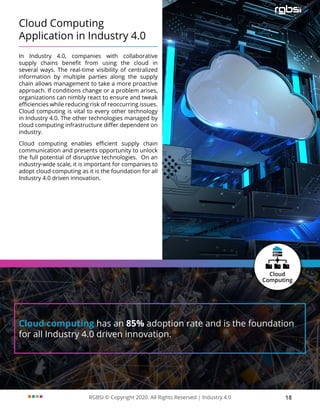 RGBSI © Copyright 2020. All Rights Reserved | Industry 4.0 18
Cloud Computing
Application in Industry 4.0
In Industry 4.0, companies with collaborative
supply chains benefit from using the cloud in
several ways. The real-time visibility of centralized
information by multiple parties along the supply
chain allows management to take a more proactive
approach. If conditions change or a problem arises,
organizations can nimbly react to ensure and tweak
efficiencies while reducing risk of reoccurring issues.
Cloud computing is vital to every other technology
in Industry 4.0. The other technologies managed by
cloud computing infrastructure differ dependent on
industry.
Cloud computing enables efficient supply chain
communication and presents opportunity to unlock
the full potential of disruptive technologies. On an
industry-wide scale, it is important for companies to
adopt cloud computing as it is the foundation for all
Industry 4.0 driven innovation.
Cloud computing has an 85% adoption rate and is the foundation
for all Industry 4.0 driven innovation.
 