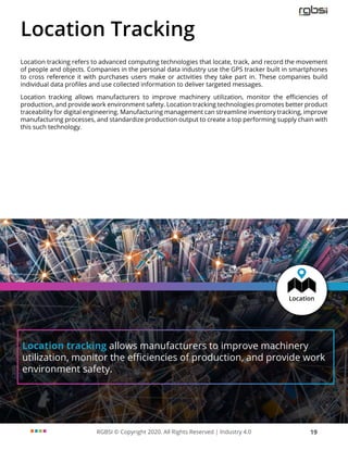 RGBSI © Copyright 2020. All Rights Reserved | Industry 4.0 19
Location tracking allows manufacturers to improve machinery
utilization, monitor the efficiencies of production, and provide work
environment safety.
Location Tracking
Location tracking refers to advanced computing technologies that locate, track, and record the movement
of people and objects. Companies in the personal data industry use the GPS tracker built in smartphones
to cross reference it with purchases users make or activities they take part in. These companies build
individual data profiles and use collected information to deliver targeted messages.
Location tracking allows manufacturers to improve machinery utilization, monitor the efficiencies of
production, and provide work environment safety. Location tracking technologies promotes better product
traceability for digital engineering. Manufacturing management can streamline inventory tracking, improve
manufacturing processes, and standardize production output to create a top performing supply chain with
this such technology.
 