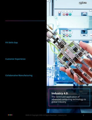 RGBSI © Copyright 2020. All Rights Reserved | Industry 4.0 2
Overview
What is Industry 4.0?
Industry 4.0 is the continued application of advanced
computing technology to global industries. As part of
Industry 4.0, the gradual integration of conventional
engineering methods and technological practices
are used to digitize the state of manufacturing.
This transforms organizational processes for more
holistic decision making, which results in more
scalable operations and revenue growth.
Fill Skills Gap
Industry 4.0 in manufacturing allows manufacturers
to use technology as a closure for skills gaps. This
practiceallowsmanufacturerstocapitalizeonhuman
expertise in conjunction with advanced technology
investments to amplify levels of productivity.
Customer Experience
Companies are using Industry 4.0 to meet growing
customer requirements. Application of advanced
technology in manufacturing conveys modern
manufacturing practices for a more customer-
centric approach to business.
Collaborative Manufacturing
Industry 4.0 technologies support a secure
communication infrastructure that can be entrusted
with critical aspects of manufacturing such as
production. Application enables streamlined
communication across all stakeholders in the
supply chain irrespective of location or time zone.
Knowledge sharing is possible in real time during all
phases of product design and development. Industry 4.0:
The continued application of
advanced computing technology to
global industry
 