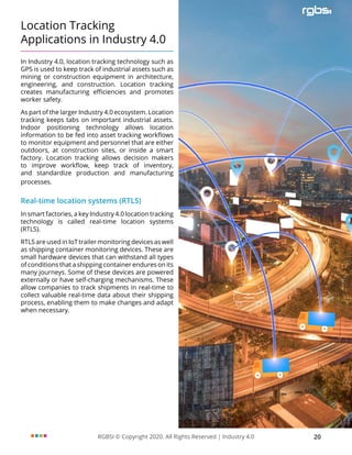 RGBSI © Copyright 2020. All Rights Reserved | Industry 4.0 20
Location Tracking
Applications in Industry 4.0
In Industry 4.0, location tracking technology such as
GPS is used to keep track of industrial assets such as
mining or construction equipment in architecture,
engineering, and construction. Location tracking
creates manufacturing efficiencies and promotes
worker safety.
As part of the larger Industry 4.0 ecosystem. Location
tracking keeps tabs on important industrial assets.
Indoor positioning technology allows location
information to be fed into asset tracking workflows
to monitor equipment and personnel that are either
outdoors, at construction sites, or inside a smart
factory. Location tracking allows decision makers
to improve workflow, keep track of inventory,
and standardize production and manufacturing
processes.
Real-time location systems (RTLS)
In smart factories, a key Industry 4.0 location tracking
technology is called real-time location systems
(RTLS).
RTLS are used in IoT trailer monitoring devices as well
as shipping container monitoring devices. These are
small hardware devices that can withstand all types
of conditions that a shipping container endures on its
many journeys. Some of these devices are powered
externally or have self-charging mechanisms. These
allow companies to track shipments in real-time to
collect valuable real-time data about their shipping
process, enabling them to make changes and adapt
when necessary.
 