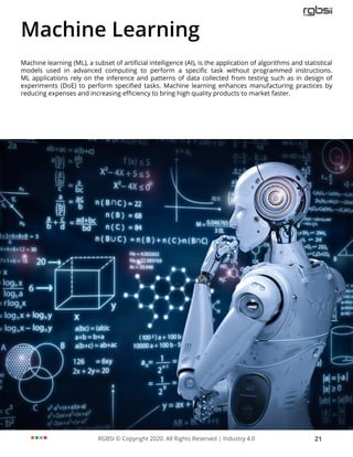 RGBSI © Copyright 2020. All Rights Reserved | Industry 4.0 21
Machine Learning
Machine learning (ML), a subset of artificial intelligence (AI), is the application of algorithms and statistical
models used in advanced computing to perform a specific task without programmed instructions.
ML applications rely on the inference and patterns of data collected from testing such as in design of
experiments (DoE) to perform specified tasks. Machine learning enhances manufacturing practices by
reducing expenses and increasing efficiency to bring high quality products to market faster.
 