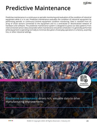 RGBSI © Copyright 2020. All Rights Reserved | Industry 4.0 23
Predictive maintenance drives rich, valuable data to drive
manufacturing improvements.
Predictive Maintenance
Predictive maintenance is a continuous or periodic monitoring and evaluation of the condition of industrial
equipment while it is in use. Predictive maintenance evaluates the condition of industrial equipment by
performing periodic or continuous (online) equipment condition monitoring. Data is received from an
array of smart sensors connected to the equipment and to a centralized or decentralized network of
hardware and software. The predictive maintenance system is designed to parse out data patterns from
interconnected sensor data and predict when maintenance should be scheduled. It is generally performed
while equipment is operating normally to minimize disruption of everyday operations in a factory, assembly
line, or other industrial settings.
 
