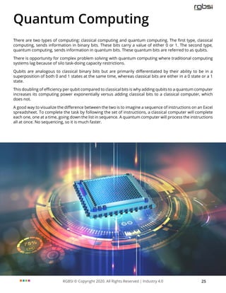 RGBSI © Copyright 2020. All Rights Reserved | Industry 4.0 25
Quantum Computing
There are two types of computing: classical computing and quantum computing. The first type, classical
computing, sends information in binary bits. These bits carry a value of either 0 or 1. The second type,
quantum computing, sends information in quantum bits. These quantum bits are referred to as qubits.
There is opportunity for complex problem solving with quantum computing where traditional computing
systems lag because of silo task-doing capacity restrictions.
Qubits are analogous to classical binary bits but are primarily differentiated by their ability to be in a
superposition of both 0 and 1 states at the same time, whereas classical bits are either in a 0 state or a 1
state.
This doubling of efficiency per qubit compared to classical bits is why adding qubits to a quantum computer
increases its computing power exponentially versus adding classical bits to a classical computer, which
does not.
A good way to visualize the difference between the two is to imagine a sequence of instructions on an Excel
spreadsheet. To complete the task by following the set of instructions, a classical computer will complete
each one, one at a time, going down the list in sequence. A quantum computer will process the instructions
all at once. No sequencing, so it is much faster.
 