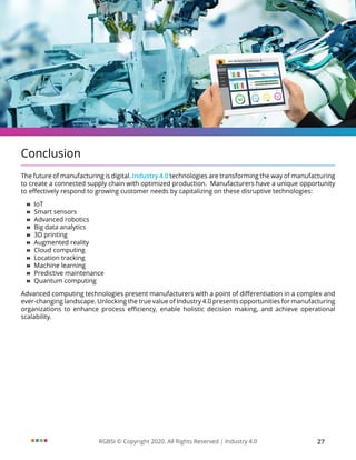 RGBSI © Copyright 2020. All Rights Reserved | Industry 4.0 27
Conclusion
The future of manufacturing is digital. Industry 4.0 technologies are transforming the way of manufacturing
to create a connected supply chain with optimized production. Manufacturers have a unique opportunity
to effectively respond to growing customer needs by capitalizing on these disruptive technologies:
»
» IoT
»
» Smart sensors
»
» Advanced robotics
»
» Big data analytics
»
» 3D printing
»
» Augmented reality
»
» Cloud computing
»
» Location tracking
»
» Machine learning
»
» Predictive maintenance
»
» Quantum computing
Advanced computing technologies present manufacturers with a point of differentiation in a complex and
ever-changing landscape. Unlocking the true value of Industry 4.0 presents opportunities for manufacturing
organizations to enhance process efficiency, enable holistic decision making, and achieve operational
scalability.
 