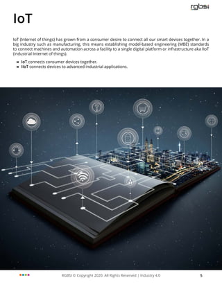 RGBSI © Copyright 2020. All Rights Reserved | Industry 4.0 5
IoT
IoT (Internet of things) has grown from a consumer desire to connect all our smart devices together. In a
big industry such as manufacturing, this means establishing model-based engineering (MBE) standards
to connect machines and automation across a facility to a single digital platform or infrastructure aka IIoT
(industrial Internet of things).
»
» IoT connects consumer devices together.
»
» IIoT connects devices to advanced industrial applications.
 