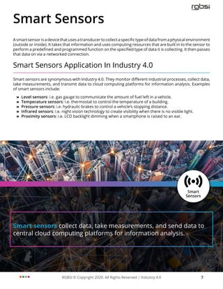 RGBSI © Copyright 2020. All Rights Reserved | Industry 4.0 7
Smart sensors collect data, take measurements, and send data to
central cloud computing platforms for information analysis.
Smart Sensors
A smart sensor is a device that uses a transducer to collect a specific type of data from a physical environment
(outside or inside). It takes that information and uses computing resources that are built in to the sensor to
perform a predefined and programmed function on the specified type of data it is collecting. It then passes
that data on via a networked connection.
Smart Sensors Application In Industry 4.0
Smart sensors are synonymous with Industry 4.0. They monitor different industrial processes, collect data,
take measurements, and transmit data to cloud computing platforms for information analysis. Examples
of smart sensors include:
»
» Level sensors: i.e. gas gauge to communicate the amount of fuel left in a vehicle.
»
» Temperature sensors: i.e. thermostat to control the temperature of a building.
»
» Pressure sensors: i.e. hydraulic brakes to control a vehicle’s stopping distance.
»
» Infrared sensors: i.e. night vision technology to create visibility when there is no visible light.
»
» Proximity sensors: i.e. LCD backlight dimming when a smartphone is raised to an ear.
 