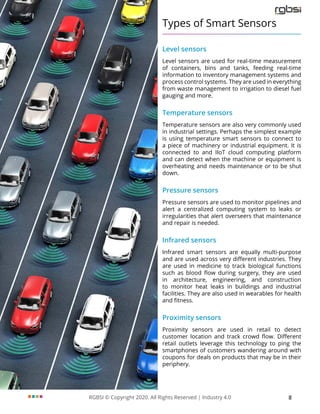 RGBSI © Copyright 2020. All Rights Reserved | Industry 4.0 8
Types of Smart Sensors
Level sensors
Level sensors are used for real-time measurement
of containers, bins and tanks, feeding real-time
information to inventory management systems and
process control systems. They are used in everything
from waste management to irrigation to diesel fuel
gauging and more.
Temperature sensors
Temperature sensors are also very commonly used
in industrial settings. Perhaps the simplest example
is using temperature smart sensors to connect to
a piece of machinery or industrial equipment. It is
connected to and IIoT cloud computing platform
and can detect when the machine or equipment is
overheating and needs maintenance or to be shut
down.
Pressure sensors
Pressure sensors are used to monitor pipelines and
alert a centralized computing system to leaks or
irregularities that alert overseers that maintenance
and repair is needed.
Infrared sensors
Infrared smart sensors are equally multi-purpose
and are used across very different industries. They
are used in medicine to track biological functions
such as blood flow during surgery, they are used
in architecture, engineering, and construction
to monitor heat leaks in buildings and industrial
facilities. They are also used in wearables for health
and fitness.
Proximity sensors
Proximity sensors are used in retail to detect
customer location and track crowd flow. Different
retail outlets leverage this technology to ping the
smartphones of customers wandering around with
coupons for deals on products that may be in their
periphery.
 