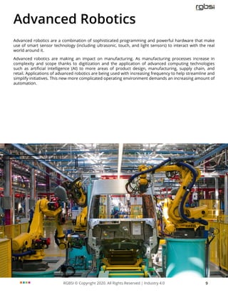 RGBSI © Copyright 2020. All Rights Reserved | Industry 4.0 9
Advanced Robotics
Advanced robotics are a combination of sophisticated programming and powerful hardware that make
use of smart sensor technology (including ultrasonic, touch, and light sensors) to interact with the real
world around it.
Advanced robotics are making an impact on manufacturing. As manufacturing processes increase in
complexity and scope thanks to digitization and the application of advanced computing technologies
such as artificial intelligence (AI) to more areas of product design, manufacturing, supply chain, and
retail. Applications of advanced robotics are being used with increasing frequency to help streamline and
simplify initiatives. This new more complicated operating environment demands an increasing amount of
automation.
 