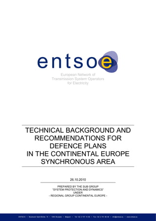 ENTSO-E • Boulevard Saint-Michel, 15 • 1040 Brussels • Belgium • Tel +32 2 737 15 80 • Fax +32 2 741 69 49 • info@entsoe.eu • www.entsoe.eu
European Network of
Transmission System Operators
for Electricity
TECHNICAL BACKGROUND AND
RECOMMENDATIONS FOR
DEFENCE PLANS
IN THE CONTINENTAL EUROPE
SYNCHRONOUS AREA
26.10.2010
PREPARED BY THE SUB GROUP
“SYSTEM PROTECTION AND DYNAMICS”
UNDER
- REGIONAL GROUP CONTINENTAL EUROPE -
 