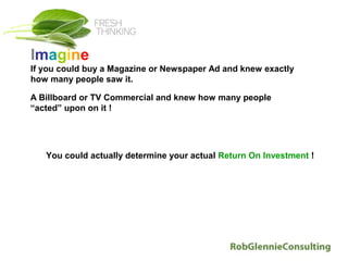 Imagine
If you could buy a Magazine or Newspaper Ad and knew exactly
how many people saw it.

A Billboard or TV Commercial and knew how many people
“acted” upon on it !




   You could actually determine your actual Return On Investment !
 