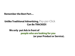Remember the Best Part…


Unlike Traditional Advertising, Pay-per-Click
                    Can Be TRACKED!

    We only put Ads in front of
             people who are looking for you
                         (or your Product or Service).
 