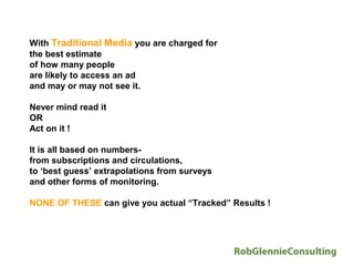 With Traditional Media you are charged for
the best estimate
of how many people
are likely to access an ad
and may or may not see it.

Never mind read it
OR
Act on it !

It is all based on numbers-
from subscriptions and circulations,
to ‘best guess’ extrapolations from surveys
and other forms of monitoring.

NONE OF THESE can give you actual “Tracked” Results !
 
