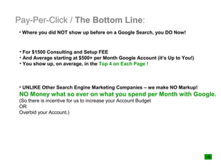 Pay-Per-Click / The Bottom Line:
• Where you did NOT show up before on a Google Search, you DO Now!



 • For $1500 Consulting and Setup FEE
 • And Average starting at $500+ per Month Google Account (it’s Up to You!)
 • You show up, on average, in the Top 4 on Each Page !



• UNLIKE Other Search Engine Marketing Companies – we make NO Markup!
NO Money what so ever on what you spend per Month with Google.
(So there is incentive for us to increase your Account Budget
OR
Overbid your Account.)
 