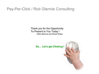 Pay-Per-Click / Rob Glennie Consulting:



             Thank you for the Opportunity
             To Present to You Today !
                 ~Rob Glennie and David Wass




                 So… Let’s get Clicking !
 