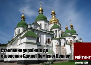 Ставлення українців до
створення Єдиної Помісної Церкви
Липень 2017
 