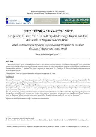 http://www.aprh.pt/rgci/pdf/rgci-302_Souza.pdf
DOI:10.5894/rgci302
Recuperação de Praias com o uso do Dissipador de Energia Bagwall no Litoral
dos Estados de Alagoas e do Ceará, Brasil *
Beach Restoration with the use of Bagwall Energy Dissipators in Coastline
the States of Alagoas and Ceará, Brazil
Revista da Gestão Costeira Integrada 11(4):487-489 (2011)
Journal of Integrated Coastal Zone Management 11(4):487-489 (2011)
Marco Antônio de Lyra Souza @, 1
NOTA TÉCNICA / TECHNICAL NOTE
*
Submissão:4Setembro2011;Avaliação:16Setembro2011;Recepçãodaversãorevista:26Setembro2011;Aceitação:15Outubro2011;Disponibilizaçãoon-line:14Dezembro2011
@ - Autor correspondente: marcolyra2@yahoo.com.br
1 - Green Consult do Brasil – Consultores Associados, Condomínio Aldebaran Ômega, Quadra – I, 26,Tabuleiro dos Martins, CEP 57080-900, Maceió, Alagoas, Brasil.
RESUMO
Esta nota apresenta alguns resultados positivos obtidos nos últimos oito anos no litoral do Nordeste do Brasil, onde foram construídos
quatrodissipadoresdeenergiaBagwallparacontroledaerosãocosteira,emcondiçõesgeológicas,geográficas,morfológicasehidrodinâmicas
completamente distintas. O resultado final, após a implantação destas obras, foi a contenção do avanço do mar e a recuperação da praia
no local da intervenção.
Palavras-chave: Proteção Costeira; Dissipador de Energia;Recuperação de Praias.
ABSTRACT
The coastal environment is a nonlinear dynamic system, where the implications of its members individually are random and unpredictable. This
system evolves over time and space, with an unbalanced and aperiodic behavior, where its future state is extremely dependent on its current state,
and can be changed radically from changes in the present.
Theclimaticchangesthatareunderwaydemandagreaterawarenessandconcernregardingtheintensificationoferosionandinundation,increasing
demand for coastal defense works, and the need to seek greater efficiency in their actions to find solutions that bring benefits environmental control
of coastal erosion in urban areas.
This note presents some positive results obtained in the last eight years on the Northeast coast of Brazil, where four Bagwall energy dissipators have
been built for controlling coastal erosion in four beaches under geological, geographical, morphological and hydrodynamic different conditions.
Since the deployment of these works the advancement of the erosion has been controlled and beaches have been in restoration.
Keywords: Coastal Defense Works; Energy Dissipators; Beach Restoration.
 