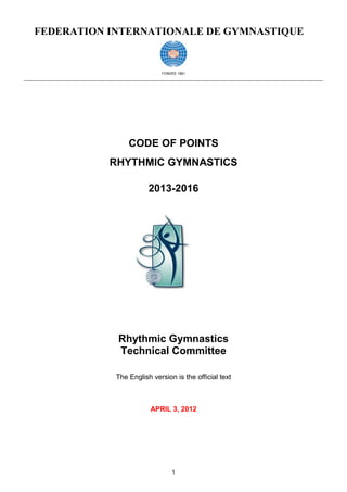 FEDERATION INTERNATIONALE DE GYMNASTIQUE


                           FONDEE 1881




                CODE OF POINTS
           RHYTHMIC GYMNASTICS

                       2013-2016




            Rhythmic Gymnastics
            Technical Committee

            The English version is the official text



                       APRIL 3, 2012




                               1
 