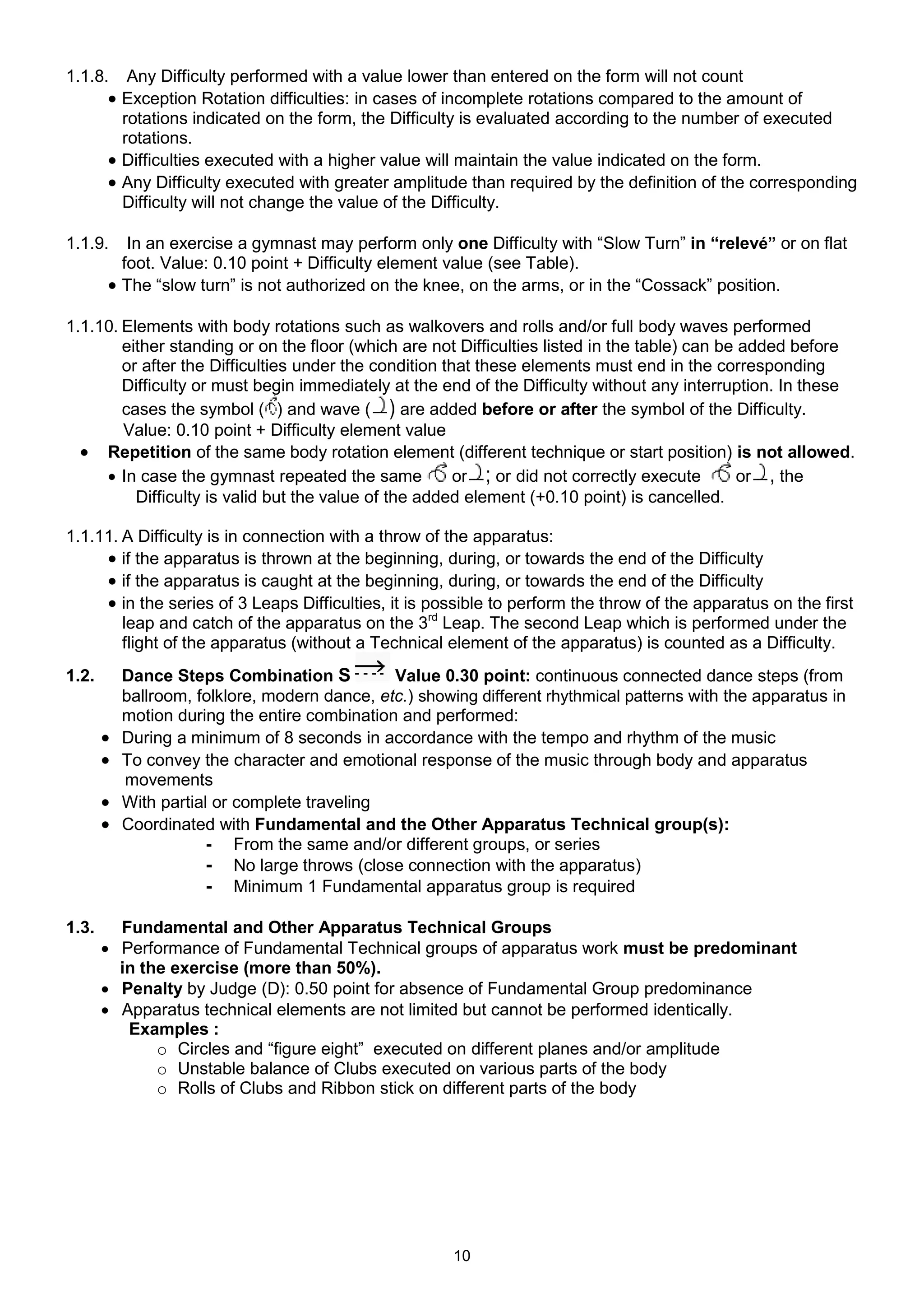 1.1.8.     Any Difficulty performed with a value lower than entered on the form will not count
        Exception Rotation difficulties: in cases of incomplete rotations compared to the amount of
         rotations indicated on the form, the Difficulty is evaluated according to the number of executed
         rotations.
        Difficulties executed with a higher value will maintain the value indicated on the form.
        Any Difficulty executed with greater amplitude than required by the definition of the corresponding
         Difficulty will not change the value of the Difficulty.

1.1.9.    In an exercise a gymnast may perform only one Difficulty with “Slow Turn” in “relevé” or on flat
         foot. Value: 0.10 point + Difficulty element value (see Table).
        The “slow turn” is not authorized on the knee, on the arms, or in the “Cossack” position.

1.1.10. Elements with body rotations such as walkovers and rolls and/or full body waves performed
        either standing or on the floor (which are not Difficulties listed in the table) can be added before
        or after the Difficulties under the condition that these elements must end in the corresponding
        Difficulty or must begin immediately at the end of the Difficulty without any interruption. In these
        cases the symbol ( ) and wave ( ) are added before or after the symbol of the Difficulty.
        Value: 0.10 point + Difficulty element value
   Repetition of the same body rotation element (different technique or start position) is not allowed.
      In case the gymnast repeated the same            or ; or did not correctly execute       or , the
          Difficulty is valid but the value of the added element (+0.10 point) is cancelled.

1.1.11. A Difficulty is in connection with a throw of the apparatus:
      if the apparatus is thrown at the beginning, during, or towards the end of the Difficulty
      if the apparatus is caught at the beginning, during, or towards the end of the Difficulty
      in the series of 3 Leaps Difficulties, it is possible to perform the throw of the apparatus on the first
        leap and catch of the apparatus on the 3rd Leap. The second Leap which is performed under the
        flight of the apparatus (without a Technical element of the apparatus) is counted as a Difficulty.
1.2.       Dance Steps Combination S           Value 0.30 point: continuous connected dance steps (from
           ballroom, folklore, modern dance, etc.) showing different rhythmical patterns with the apparatus in
           motion during the entire combination and performed:
          During a minimum of 8 seconds in accordance with the tempo and rhythm of the music
          To convey the character and emotional response of the music through body and apparatus
           movements
          With partial or complete traveling
          Coordinated with Fundamental and the Other Apparatus Technical group(s):
                       - From the same and/or different groups, or series
                       - No large throws (close connection with the apparatus)
                       - Minimum 1 Fundamental apparatus group is required

1.3.     Fundamental and Other Apparatus Technical Groups
        Performance of Fundamental Technical groups of apparatus work must be predominant
         in the exercise (more than 50%).
        Penalty by Judge (D): 0.50 point for absence of Fundamental Group predominance
        Apparatus technical elements are not limited but cannot be performed identically.
          Examples :
              o Circles and “figure eight” executed on different planes and/or amplitude
              o Unstable balance of Clubs executed on various parts of the body
              o Rolls of Clubs and Ribbon stick on different parts of the body




                                                        10
 