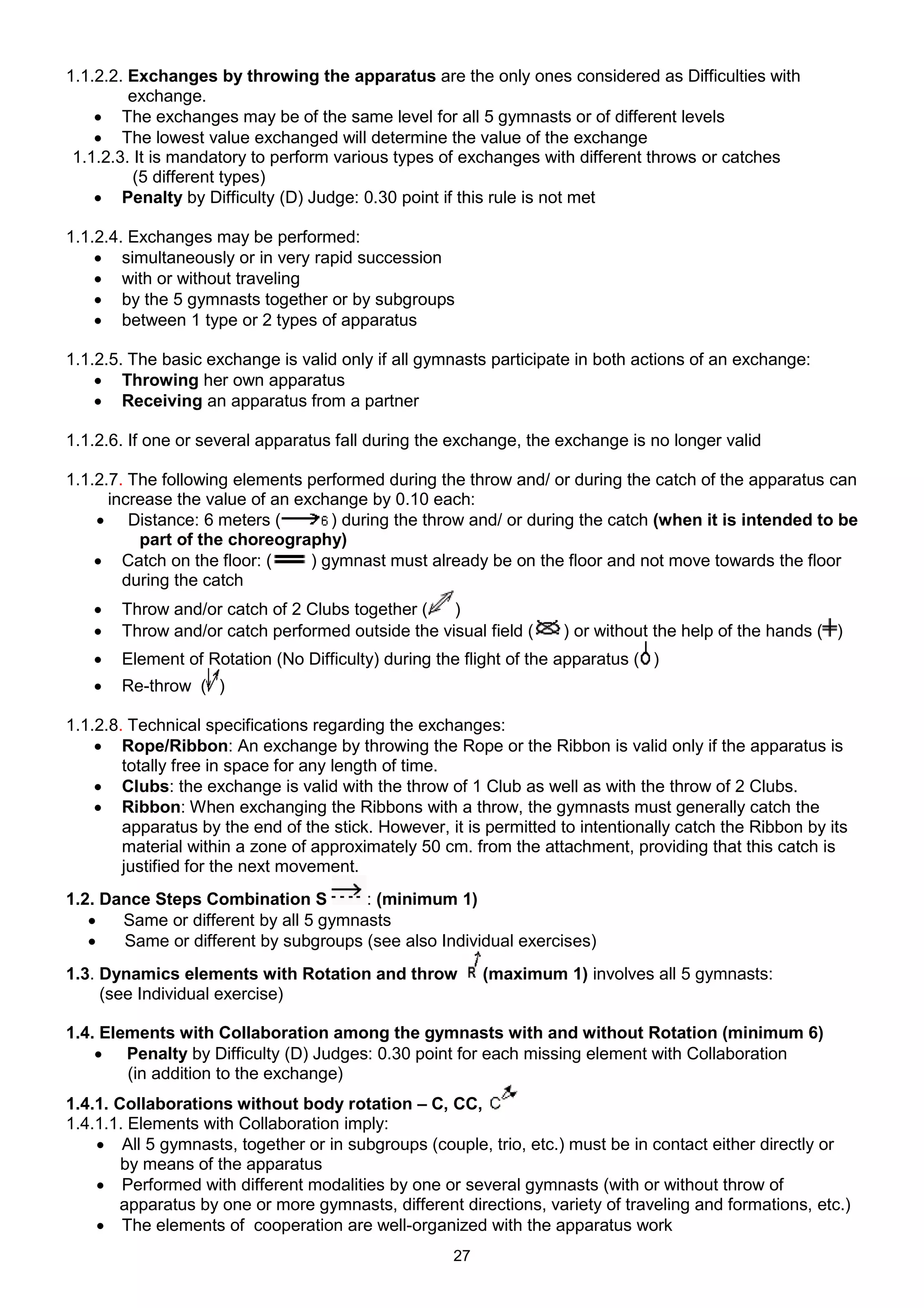 1.1.2.2. Exchanges by throwing the apparatus are the only ones considered as Difficulties with
         exchange.
     The exchanges may be of the same level for all 5 gymnasts or of different levels
     The lowest value exchanged will determine the value of the exchange
 1.1.2.3. It is mandatory to perform various types of exchanges with different throws or catches
          (5 different types)
     Penalty by Difficulty (D) Judge: 0.30 point if this rule is not met

1.1.2.4. Exchanges may be performed:
     simultaneously or in very rapid succession
     with or without traveling
     by the 5 gymnasts together or by subgroups
     between 1 type or 2 types of apparatus

1.1.2.5. The basic exchange is valid only if all gymnasts participate in both actions of an exchange:
     Throwing her own apparatus
     Receiving an apparatus from a partner

1.1.2.6. If one or several apparatus fall during the exchange, the exchange is no longer valid

1.1.2.7. The following elements performed during the throw and/ or during the catch of the apparatus can
      increase the value of an exchange by 0.10 each:
     Distance: 6 meters (          ) during the throw and/ or during the catch (when it is intended to be
          part of the choreography)
     Catch on the floor: (      ) gymnast must already be on the floor and not move towards the floor
        during the catch
      Throw and/or catch of 2 Clubs together (   )
      Throw and/or catch performed outside the visual field (      ) or without the help of the hands ( )
      Element of Rotation (No Difficulty) during the flight of the apparatus ( )
      Re-throw ( )

1.1.2.8. Technical specifications regarding the exchanges:
     Rope/Ribbon: An exchange by throwing the Rope or the Ribbon is valid only if the apparatus is
        totally free in space for any length of time.
     Clubs: the exchange is valid with the throw of 1 Club as well as with the throw of 2 Clubs.
     Ribbon: When exchanging the Ribbons with a throw, the gymnasts must generally catch the
        apparatus by the end of the stick. However, it is permitted to intentionally catch the Ribbon by its
        material within a zone of approximately 50 cm. from the attachment, providing that this catch is
        justified for the next movement.
1.2. Dance Steps Combination S         : (minimum 1)
      Same or different by all 5 gymnasts
      Same or different by subgroups (see also Individual exercises)
1.3. Dynamics elements with Rotation and throw            (maximum 1) involves all 5 gymnasts:
     (see Individual exercise)

1.4. Elements with Collaboration among the gymnasts with and without Rotation (minimum 6)
     Penalty by Difficulty (D) Judges: 0.30 point for each missing element with Collaboration
        (in addition to the exchange)
1.4.1. Collaborations without body rotation – C, CC,
1.4.1.1. Elements with Collaboration imply:
     All 5 gymnasts, together or in subgroups (couple, trio, etc.) must be in contact either directly or
        by means of the apparatus
     Performed with different modalities by one or several gymnasts (with or without throw of
       apparatus by one or more gymnasts, different directions, variety of traveling and formations, etc.)
     The elements of cooperation are well-organized with the apparatus work
                                                     27
 