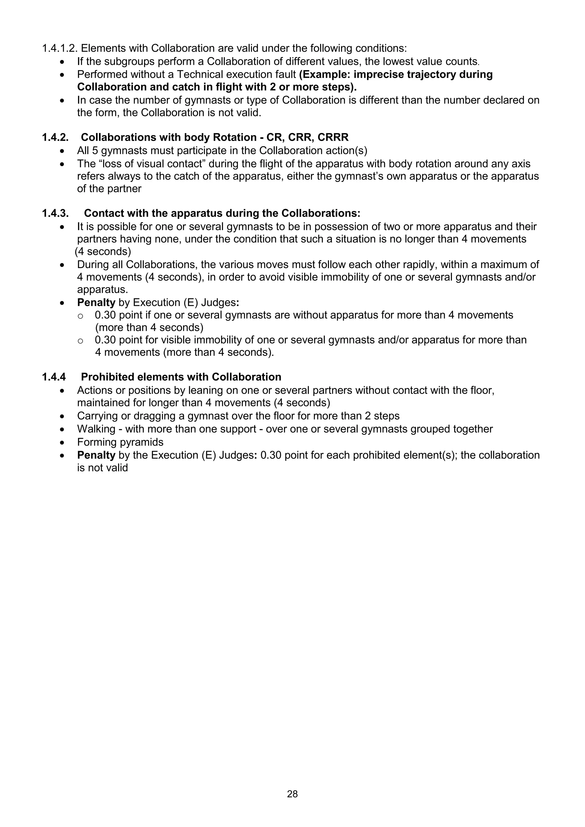 1.4.1.2. Elements with Collaboration are valid under the following conditions:
     If the subgroups perform a Collaboration of different values, the lowest value counts.
     Performed without a Technical execution fault (Example: imprecise trajectory during
        Collaboration and catch in flight with 2 or more steps).
     In case the number of gymnasts or type of Collaboration is different than the number declared on
        the form, the Collaboration is not valid.

1.4.2. Collaborations with body Rotation - CR, CRR, CRRR
     All 5 gymnasts must participate in the Collaboration action(s)
     The “loss of visual contact” during the flight of the apparatus with body rotation around any axis
       refers always to the catch of the apparatus, either the gymnast’s own apparatus or the apparatus
       of the partner

1.4.3. Contact with the apparatus during the Collaborations:
     It is possible for one or several gymnasts to be in possession of two or more apparatus and their
       partners having none, under the condition that such a situation is no longer than 4 movements
      (4 seconds)
     During all Collaborations, the various moves must follow each other rapidly, within a maximum of
       4 movements (4 seconds), in order to avoid visible immobility of one or several gymnasts and/or
       apparatus.
     Penalty by Execution (E) Judges:
       o 0.30 point if one or several gymnasts are without apparatus for more than 4 movements
           (more than 4 seconds)
       o 0.30 point for visible immobility of one or several gymnasts and/or apparatus for more than
           4 movements (more than 4 seconds).

1.4.4    Prohibited elements with Collaboration
       Actions or positions by leaning on one or several partners without contact with the floor,
        maintained for longer than 4 movements (4 seconds)
       Carrying or dragging a gymnast over the floor for more than 2 steps
       Walking - with more than one support - over one or several gymnasts grouped together
       Forming pyramids
       Penalty by the Execution (E) Judges: 0.30 point for each prohibited element(s); the collaboration
        is not valid




                                                   28
 