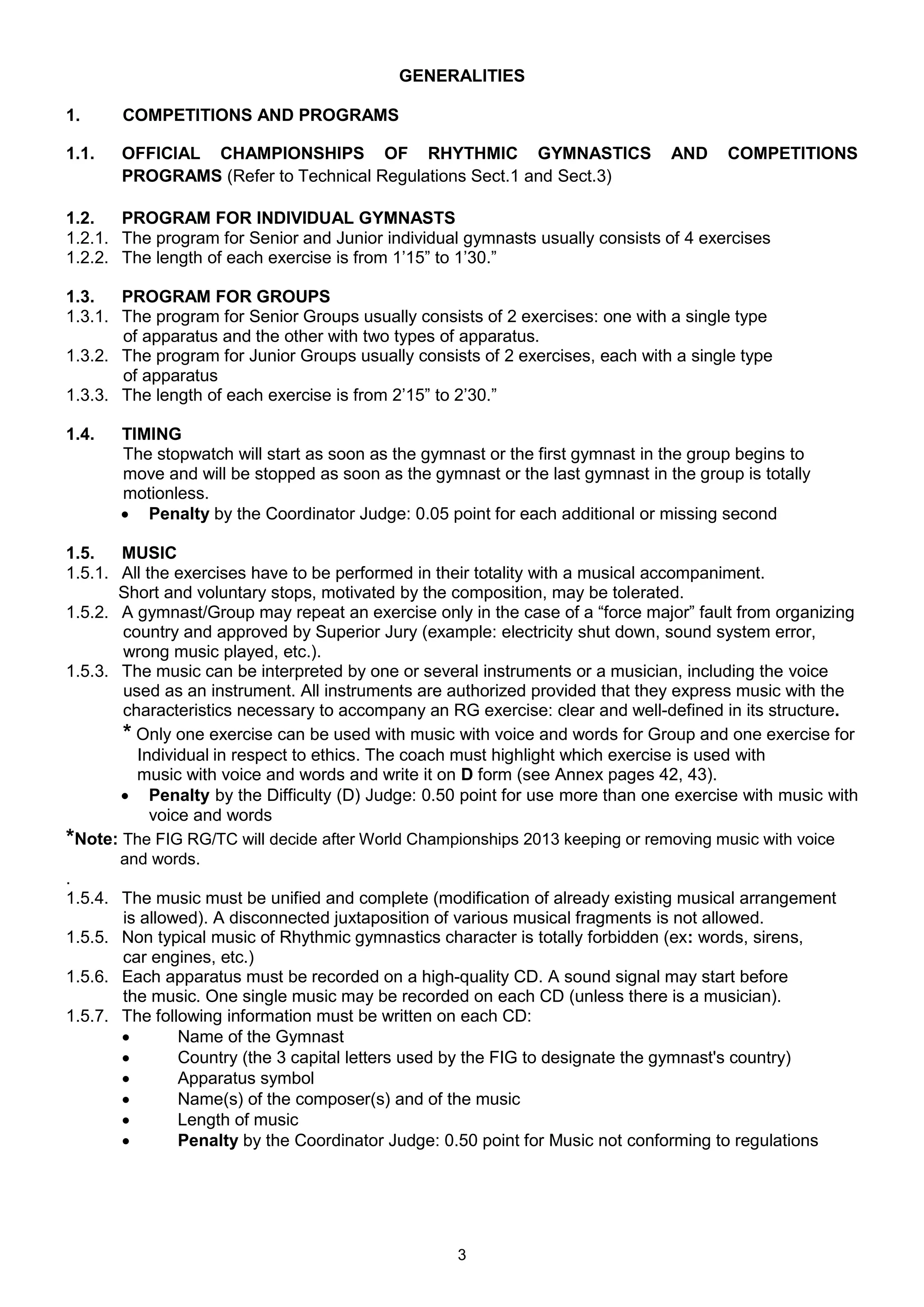 GENERALITIES

1.     COMPETITIONS AND PROGRAMS

1.1.   OFFICIAL CHAMPIONSHIPS OF RHYTHMIC GYMNASTICS                           AND     COMPETITIONS
       PROGRAMS (Refer to Technical Regulations Sect.1 and Sect.3)

1.2.   PROGRAM FOR INDIVIDUAL GYMNASTS
1.2.1. The program for Senior and Junior individual gymnasts usually consists of 4 exercises
1.2.2. The length of each exercise is from 1’15” to 1’30.”

1.3.   PROGRAM FOR GROUPS
1.3.1. The program for Senior Groups usually consists of 2 exercises: one with a single type
       of apparatus and the other with two types of apparatus.
1.3.2. The program for Junior Groups usually consists of 2 exercises, each with a single type
       of apparatus
1.3.3. The length of each exercise is from 2’15” to 2’30.”

1.4.   TIMING
       The stopwatch will start as soon as the gymnast or the first gymnast in the group begins to
       move and will be stopped as soon as the gymnast or the last gymnast in the group is totally
       motionless.
        Penalty by the Coordinator Judge: 0.05 point for each additional or missing second

1.5.   MUSIC
1.5.1. All the exercises have to be performed in their totality with a musical accompaniment.
       Short and voluntary stops, motivated by the composition, may be tolerated.
1.5.2. A gymnast/Group may repeat an exercise only in the case of a “force major” fault from organizing
       country and approved by Superior Jury (example: electricity shut down, sound system error,
       wrong music played, etc.).
1.5.3. The music can be interpreted by one or several instruments or a musician, including the voice
       used as an instrument. All instruments are authorized provided that they express music with the
       characteristics necessary to accompany an RG exercise: clear and well-defined in its structure.
       * Only one exercise can be used with music with voice and words for Group and one exercise for
         Individual in respect to ethics. The coach must highlight which exercise is used with
         music with voice and words and write it on D form (see Annex pages 42, 43).
        Penalty by the Difficulty (D) Judge: 0.50 point for use more than one exercise with music with
            voice and words
*Note: The FIG RG/TC will decide after World Championships 2013 keeping or removing music with voice
       and words.
.
1.5.4. The music must be unified and complete (modification of already existing musical arrangement
       is allowed). A disconnected juxtaposition of various musical fragments is not allowed.
1.5.5. Non typical music of Rhythmic gymnastics character is totally forbidden (ex: words, sirens,
       сar engines, etc.)
1.5.6. Each apparatus must be recorded on a high-quality CD. A sound signal may start before
       the music. One single music may be recorded on each CD (unless there is a musician).
1.5.7. The following information must be written on each CD:
               Name of the Gymnast
               Country (the 3 capital letters used by the FIG to designate the gymnast's country)
               Apparatus symbol
               Name(s) of the composer(s) and of the music
               Length of music
               Penalty by the Coordinator Judge: 0.50 point for Music not conforming to regulations




                                                   3
 