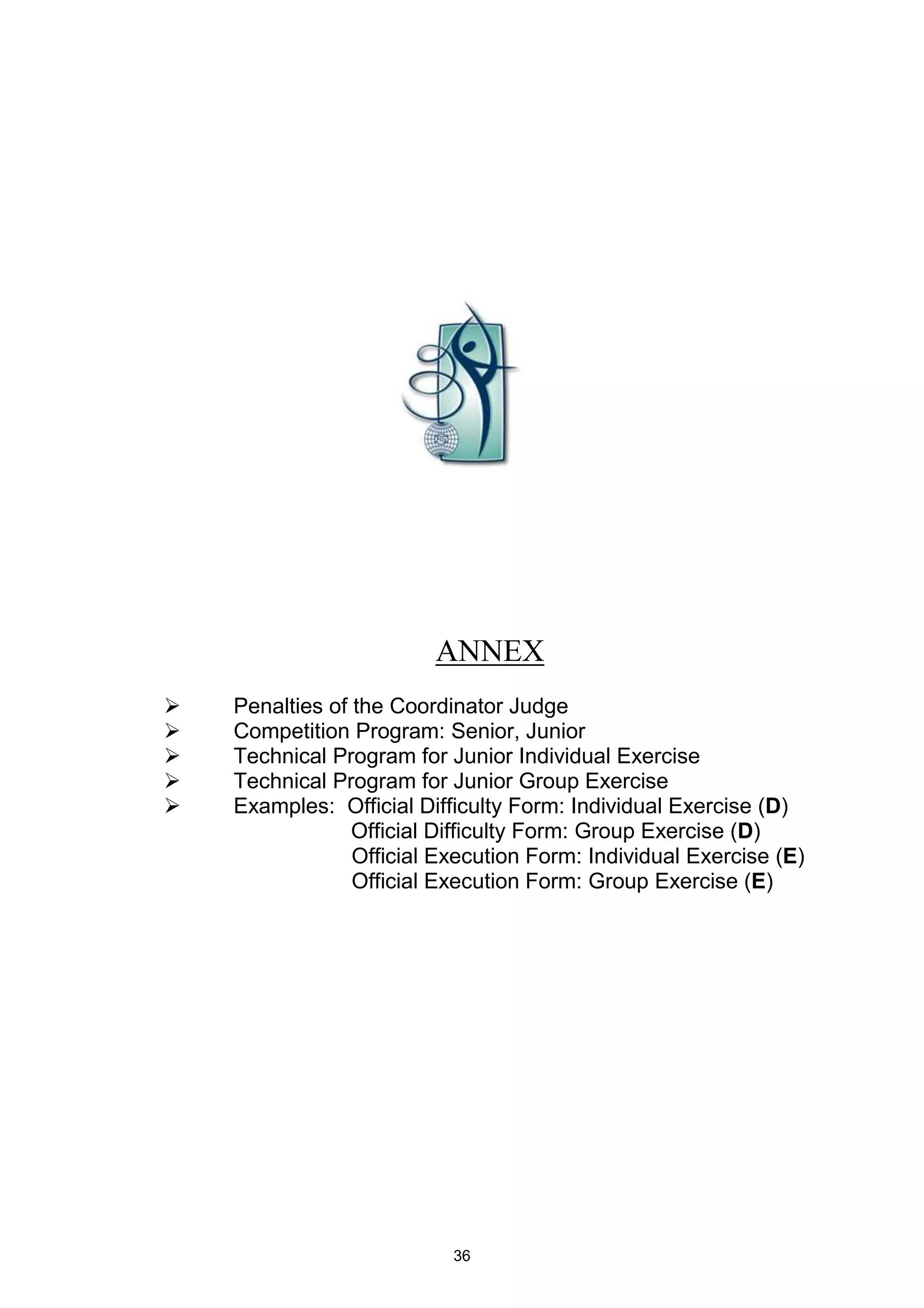 ANNEX
   Penalties of the Coordinator Judge
   Competition Program: Senior, Junior
   Technical Program for Junior Individual Exercise
   Technical Program for Junior Group Exercise
   Examples: Official Difficulty Form: Individual Exercise (D)
                 Official Difficulty Form: Group Exercise (D)
                 Official Execution Form: Individual Exercise (E)
                 Official Execution Form: Group Exercise (E)




                           36
 