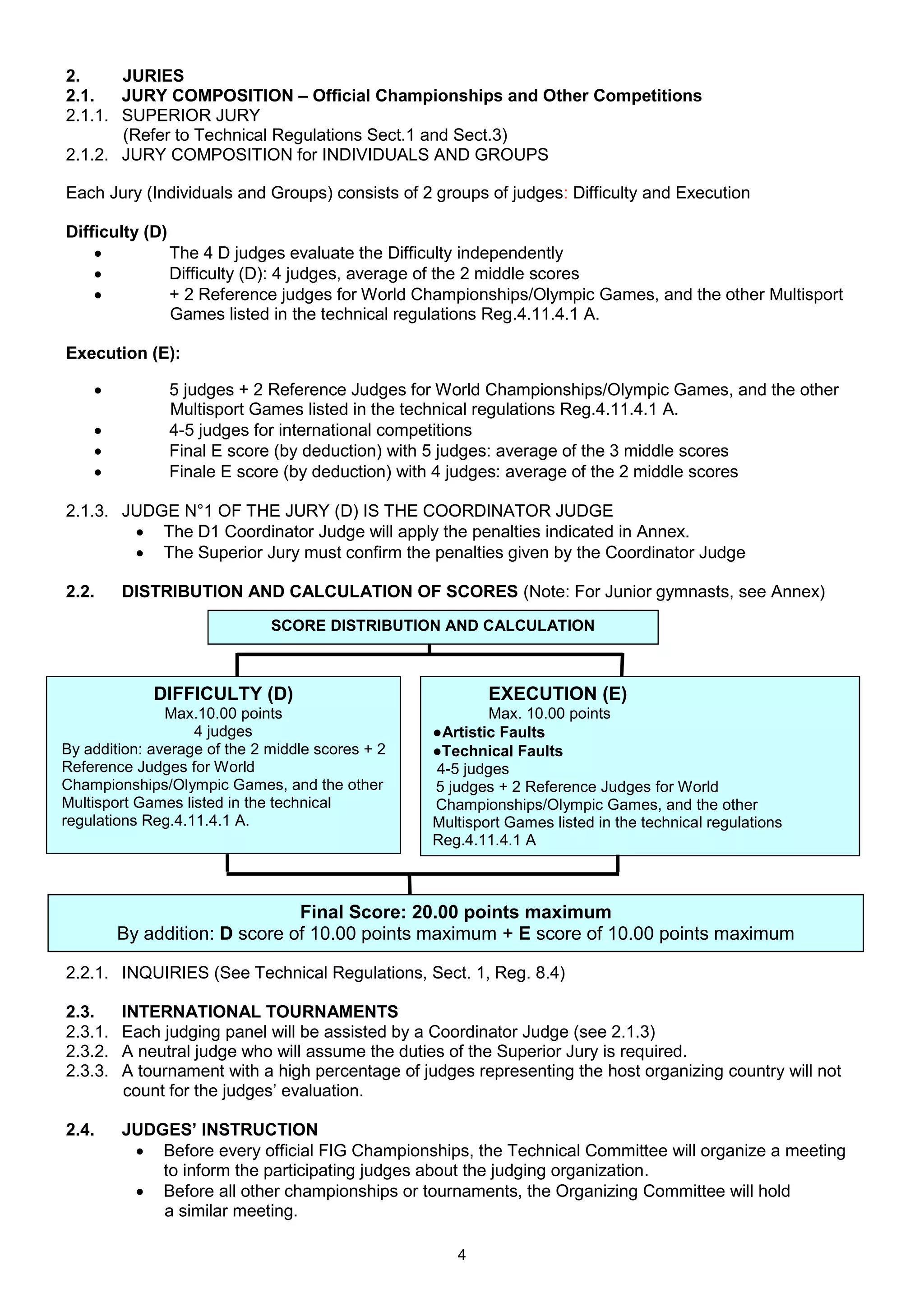 2.     JURIES
2.1.   JURY COMPOSITION – Official Championships and Other Competitions
2.1.1. SUPERIOR JURY
       (Refer to Technical Regulations Sect.1 and Sect.3)
2.1.2. JURY COMPOSITION for INDIVIDUALS AND GROUPS

Each Jury (Individuals and Groups) consists of 2 groups of judges: Difficulty and Execution

Difficulty (D)
              The 4 D judges evaluate the Difficulty independently
              Difficulty (D): 4 judges, average of the 2 middle scores
              + 2 Reference judges for World Championships/Olympic Games, and the other Multisport
               Games listed in the technical regulations Reg.4.11.4.1 A.

Execution (E):

              5 judges + 2 Reference Judges for World Championships/Olympic Games, and the other
               Multisport Games listed in the technical regulations Reg.4.11.4.1 A.
              4-5 judges for international competitions
              Final E score (by deduction) with 5 judges: average of the 3 middle scores
              Finale E score (by deduction) with 4 judges: average of the 2 middle scores

2.1.3. JUDGE N°1 OF THE JURY (D) IS THE COORDINATOR JUDGE
         The D1 Coordinator Judge will apply the penalties indicated in Annex.
         The Superior Jury must confirm the penalties given by the Coordinator Judge

2.2.     DISTRIBUTION AND CALCULATION OF SCORES (Note: For Junior gymnasts, see Annex)
                              SCORE DISTRIBUTION AND CALCULATION



             DIFFICULTY (D)                               EXECUTION (E)
               Max.10.00 points                           Max. 10.00 points
                   4 judges                       ●Artistic Faults
By addition: average of the 2 middle scores + 2   ●Technical Faults
Reference Judges for World                        4-5 judges
Championships/Olympic Games, and the other        5 judges + 2 Reference Judges for World
Multisport Games listed in the technical          Championships/Olympic Games, and the other
regulations Reg.4.11.4.1 A.                       Multisport Games listed in the technical regulations
                                                  Reg.4.11.4.1 A



                               Final Score: 20.00 points maximum
         By addition: D score of 10.00 points maximum + E score of 10.00 points maximum

2.2.1. INQUIRIES (See Technical Regulations, Sect. 1, Reg. 8.4)

2.3.     INTERNATIONAL TOURNAMENTS
2.3.1.   Each judging panel will be assisted by a Coordinator Judge (see 2.1.3)
2.3.2.   A neutral judge who will assume the duties of the Superior Jury is required.
2.3.3.   A tournament with a high percentage of judges representing the host organizing country will not
         count for the judges’ evaluation.

2.4.     JUDGES’ INSTRUCTION
           Before every official FIG Championships, the Technical Committee will organize a meeting
             to inform the participating judges about the judging organization.
           Before all other championships or tournaments, the Organizing Committee will hold
             a similar meeting.

                                                     4
 