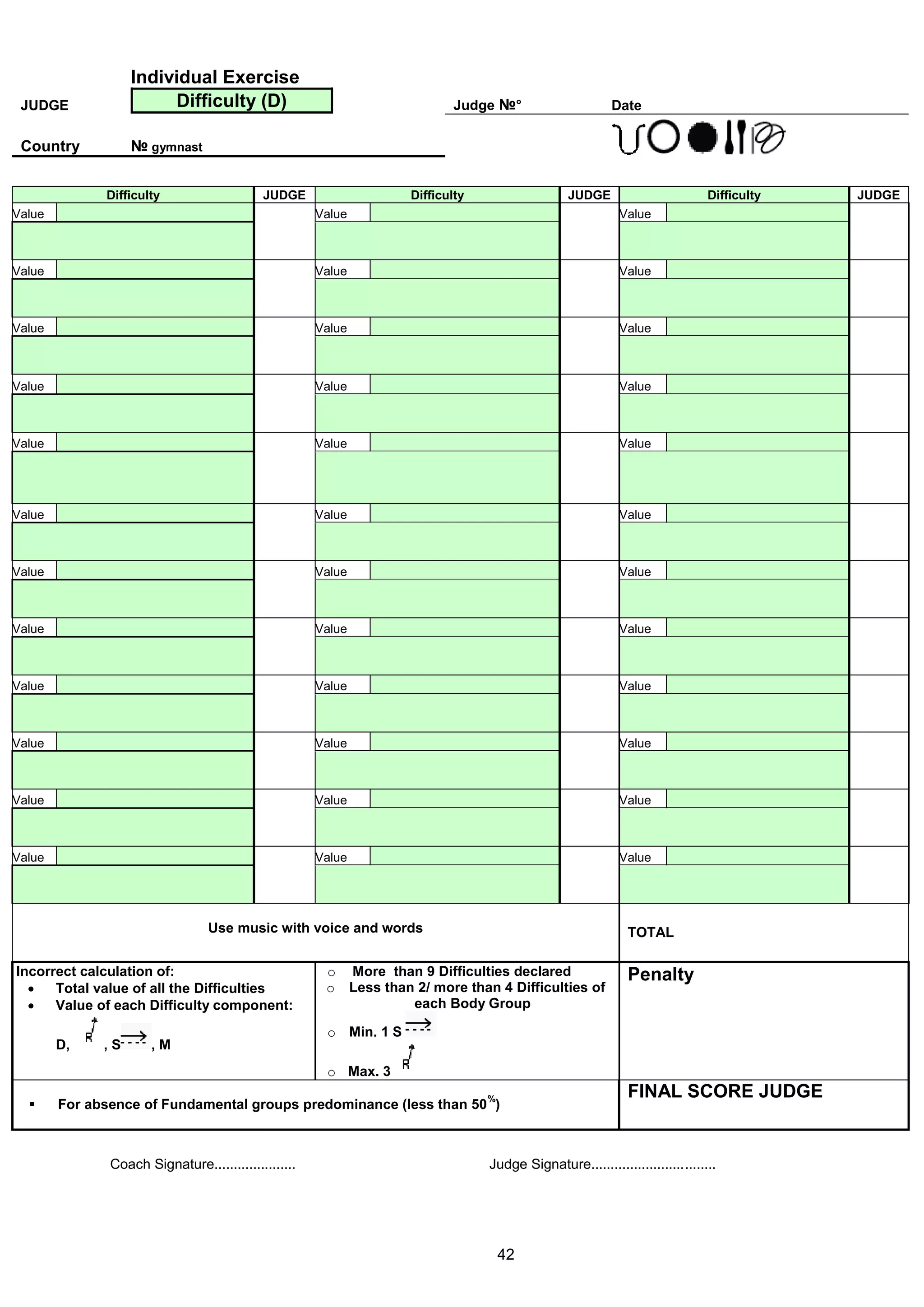 Individual Exercise
 JUDGE                  Difficulty (D)                                     Judge №°                       Date

 Country           № gymnast


              Difficulty                    JUDGE                   Difficulty                   JUDGE                        Difficulty   JUDGE
Value                                                 Value                                                Value



Value                                                 Value                                                Value



Value                                                 Value                                                Value



Value                                                 Value                                                Value



Value                                                 Value                                                Value




Value                                                 Value                                                Value



Value                                                 Value                                                Value



Value                                                 Value                                                Value



Value                                                 Value                                                Value



Value                                                 Value                                                Value



Value                                                 Value                                                Value



Value                                                 Value                                                Value




                                  Use music with voice and words                                             TOTAL

Incorrect calculation of:                              o More than 9 Difficulties declared                   Penalty
     Total value of all the Difficulties              o Less than 2/ more than 4 Difficulties of
     Value of each Difficulty component:                         each Body Group

                                                       o Min. 1 S
        D,    ,S      ,M
                                                       o Max. 3
                                                                                 %                           FINAL SCORE JUDGE
       For absence of Fundamental groups predominance (less than 50 )



               Coach Signature.....................                              Judge Signature................................




                                                                                     42
 