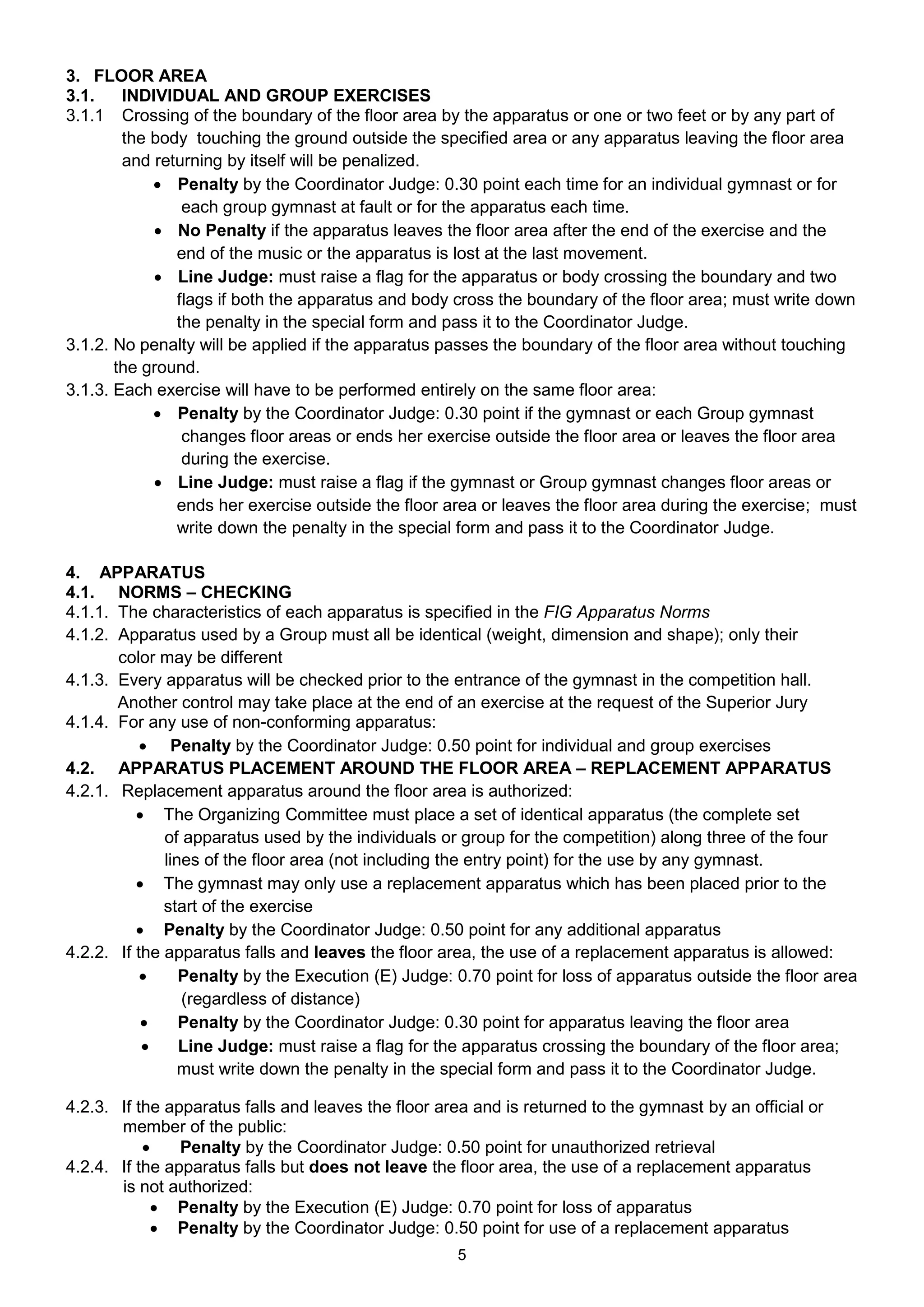 3. FLOOR AREA
3.1.    INDIVIDUAL AND GROUP EXERCISES
3.1.1 Crossing of the boundary of the floor area by the apparatus or one or two feet or by any part of
        the body touching the ground outside the specified area or any apparatus leaving the floor area
        and returning by itself will be penalized.
             Penalty by the Coordinator Judge: 0.30 point each time for an individual gymnast or for
                each group gymnast at fault or for the apparatus each time.
             No Penalty if the apparatus leaves the floor area after the end of the exercise and the
               end of the music or the apparatus is lost at the last movement.
             Line Judge: must raise a flag for the apparatus or body crossing the boundary and two
               flags if both the apparatus and body cross the boundary of the floor area; must write down
               the penalty in the special form and pass it to the Coordinator Judge.
3.1.2. No penalty will be applied if the apparatus passes the boundary of the floor area without touching
       the ground.
3.1.3. Each exercise will have to be performed entirely on the same floor area:
             Penalty by the Coordinator Judge: 0.30 point if the gymnast or each Group gymnast
                changes floor areas or ends her exercise outside the floor area or leaves the floor area
                during the exercise.
             Line Judge: must raise a flag if the gymnast or Group gymnast changes floor areas or
               ends her exercise outside the floor area or leaves the floor area during the exercise; must
               write down the penalty in the special form and pass it to the Coordinator Judge.

4. APPARATUS
4.1. NORMS – CHECKING
4.1.1. The characteristics of each apparatus is specified in the FIG Apparatus Norms
4.1.2. Apparatus used by a Group must all be identical (weight, dimension and shape); only their
       color may be different
4.1.3. Every apparatus will be checked prior to the entrance of the gymnast in the competition hall.
       Another control may take place at the end of an exercise at the request of the Superior Jury
4.1.4. For any use of non-conforming apparatus:
            Penalty by the Coordinator Judge: 0.50 point for individual and group exercises
4.2. APPARATUS PLACEMENT AROUND THE FLOOR AREA – REPLACEMENT APPARATUS
4.2.1. Replacement apparatus around the floor area is authorized:
           The Organizing Committee must place a set of identical apparatus (the complete set
              of apparatus used by the individuals or group for the competition) along three of the four
              lines of the floor area (not including the entry point) for the use by any gymnast.
           The gymnast may only use a replacement apparatus which has been placed prior to the
              start of the exercise
           Penalty by the Coordinator Judge: 0.50 point for any additional apparatus
4.2.2. If the apparatus falls and leaves the floor area, the use of a replacement apparatus is allowed:
                Penalty by the Execution (E) Judge: 0.70 point for loss of apparatus outside the floor area
                 (regardless of distance)
                Penalty by the Coordinator Judge: 0.30 point for apparatus leaving the floor area
                Line Judge: must raise a flag for the apparatus crossing the boundary of the floor area;
                 must write down the penalty in the special form and pass it to the Coordinator Judge.

4.2.3. If the apparatus falls and leaves the floor area and is returned to the gymnast by an official or
       member of the public:
               Penalty by the Coordinator Judge: 0.50 point for unauthorized retrieval
4.2.4. If the apparatus falls but does not leave the floor area, the use of a replacement apparatus
       is not authorized:
             Penalty by the Execution (E) Judge: 0.70 point for loss of apparatus
             Penalty by the Coordinator Judge: 0.50 point for use of a replacement apparatus
                                                     5
 
