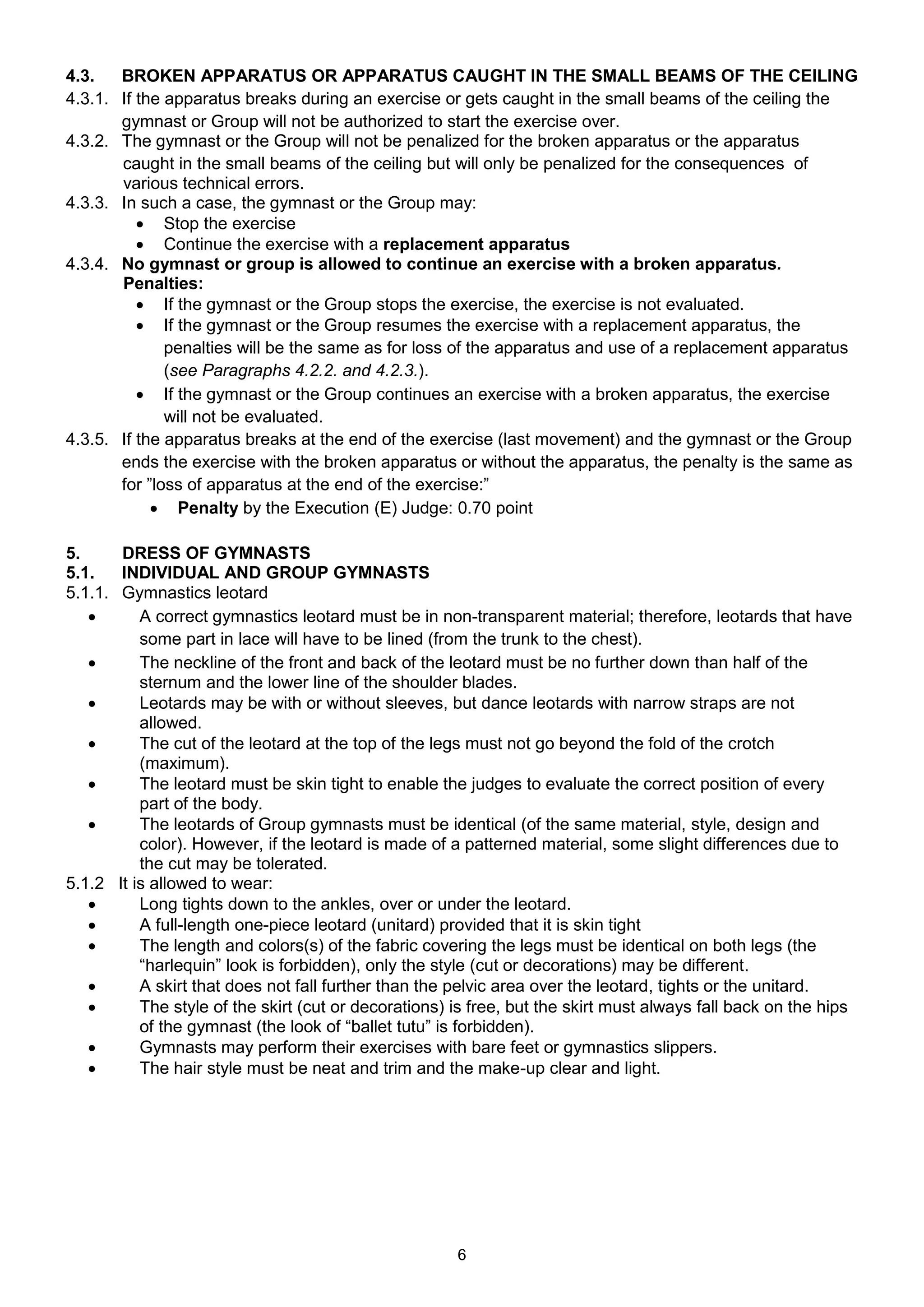 4.3.   BROKEN APPARATUS OR APPARATUS CAUGHT IN THE SMALL BEAMS OF THE CEILING
4.3.1. If the apparatus breaks during an exercise or gets caught in the small beams of the ceiling the
       gymnast or Group will not be authorized to start the exercise over.
4.3.2. The gymnast or the Group will not be penalized for the broken apparatus or the apparatus
       caught in the small beams of the ceiling but will only be penalized for the consequences of
       various technical errors.
4.3.3. In such a case, the gymnast or the Group may:
           Stop the exercise
           Continue the exercise with a replacement apparatus
4.3.4. No gymnast or group is allowed to continue an exercise with a broken apparatus.
       Penalties:
           If the gymnast or the Group stops the exercise, the exercise is not evaluated.
           If the gymnast or the Group resumes the exercise with a replacement apparatus, the
              penalties will be the same as for loss of the apparatus and use of a replacement apparatus
              (see Paragraphs 4.2.2. and 4.2.3.).
           If the gymnast or the Group continues an exercise with a broken apparatus, the exercise
              will not be evaluated.
4.3.5. If the apparatus breaks at the end of the exercise (last movement) and the gymnast or the Group
       ends the exercise with the broken apparatus or without the apparatus, the penalty is the same as
       for ”loss of apparatus at the end of the exercise:”
             Penalty by the Execution (E) Judge: 0.70 point

5.     DRESS OF GYMNASTS
5.1.   INDIVIDUAL AND GROUP GYMNASTS
5.1.1. Gymnastics leotard
         A correct gymnastics leotard must be in non-transparent material; therefore, leotards that have
          some part in lace will have to be lined (from the trunk to the chest).
         The neckline of the front and back of the leotard must be no further down than half of the
          sternum and the lower line of the shoulder blades.
         Leotards may be with or without sleeves, but dance leotards with narrow straps are not
          allowed.
         The cut of the leotard at the top of the legs must not go beyond the fold of the crotch
          (maximum).
         The leotard must be skin tight to enable the judges to evaluate the correct position of every
          part of the body.
         The leotards of Group gymnasts must be identical (of the same material, style, design and
          color). However, if the leotard is made of a patterned material, some slight differences due to
          the cut may be tolerated.
5.1.2 It is allowed to wear:
         Long tights down to the ankles, over or under the leotard.
         A full-length one-piece leotard (unitard) provided that it is skin tight
         The length and colors(s) of the fabric covering the legs must be identical on both legs (the
          “harlequin” look is forbidden), only the style (cut or decorations) may be different.
         A skirt that does not fall further than the pelvic area over the leotard, tights or the unitard.
         The style of the skirt (cut or decorations) is free, but the skirt must always fall back on the hips
          of the gymnast (the look of “ballet tutu” is forbidden).
         Gymnasts may perform their exercises with bare feet or gymnastics slippers.
         The hair style must be neat and trim and the make-up clear and light.




                                                      6
 