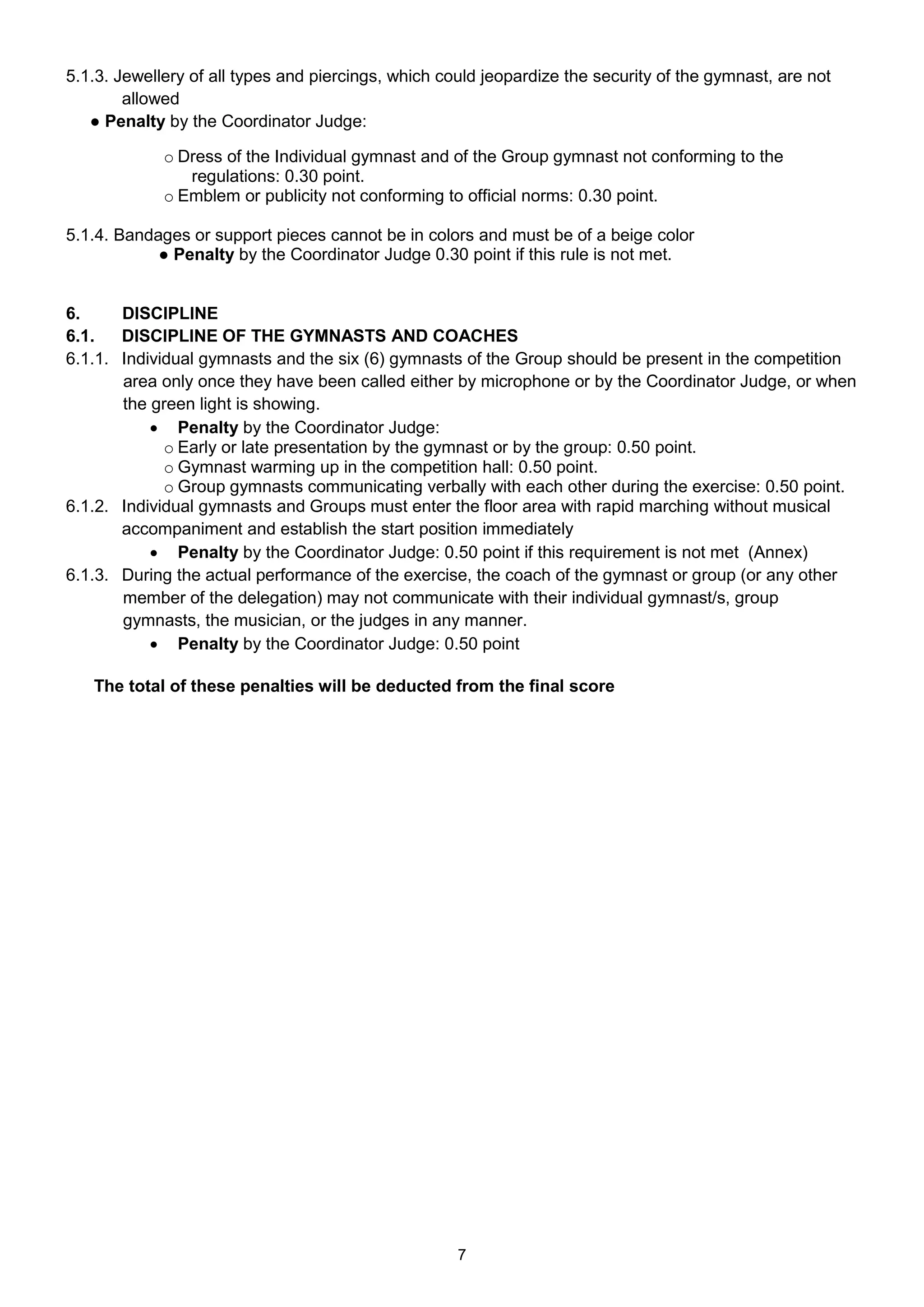 5.1.3. Jewellery of all types and piercings, which could jeopardize the security of the gymnast, are not
        allowed
   ● Penalty by the Coordinator Judge:

             o Dress of the Individual gymnast and of the Group gymnast not conforming to the
                regulations: 0.30 point.
             o Emblem or publicity not conforming to official norms: 0.30 point.

5.1.4. Bandages or support pieces cannot be in colors and must be of a beige color
            ● Penalty by the Coordinator Judge 0.30 point if this rule is not met.


6.     DISCIPLINE
6.1.   DISCIPLINE OF THE GYMNASTS AND COACHES
6.1.1. Individual gymnasts and the six (6) gymnasts of the Group should be present in the competition
       area only once they have been called either by microphone or by the Coordinator Judge, or when
       the green light is showing.
            Penalty by the Coordinator Judge:
             o Early or late presentation by the gymnast or by the group: 0.50 point.
             o Gymnast warming up in the competition hall: 0.50 point.
             o Group gymnasts communicating verbally with each other during the exercise: 0.50 point.
6.1.2. Individual gymnasts and Groups must enter the floor area with rapid marching without musical
       accompaniment and establish the start position immediately
            Penalty by the Coordinator Judge: 0.50 point if this requirement is not met (Annex)
6.1.3. During the actual performance of the exercise, the coach of the gymnast or group (or any other
       member of the delegation) may not communicate with their individual gymnast/s, group
       gymnasts, the musician, or the judges in any manner.
            Penalty by the Coordinator Judge: 0.50 point

   The total of these penalties will be deducted from the final score




                                                     7
 