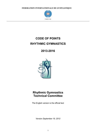 FEDERATION INTERNATIONALE DE GYMNASTIQUE




                       FONDEE 1881




            CODE OF POINTS
      RHYTHMIC GYMNASTICS

                   2013-2016




        Rhythmic Gymnastics
        Technical Committee

        The English version is the official text




            Version September 19, 2012




                           1
 