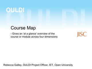 Course Map
      - Gives an ‘at a glance’ overview of the
      course or module across four dimensions




Rebecca Galley, OULDI Project Officer, IET, Open University
 