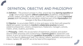 DEFINITION, OBJECTIVE AND PHILOSOPHY
A) Definition : “The protocol consists in a free, several day long learning expedition in
a city, which brings together different stakeholders (academics, entrepreneurs,
activists, makers, journalists, artists, students, etc.) and relies on a partly improvised
process (both the people met and places visited are part of the improvisation that
emerges in the flow of discussions) »
B) Objective : to accumulate OWEEs in time and space, to link them with powerful
digital and spoken narratives to transform collaborative practices between
academics/researchers, citizens, entrepreneurs, freelancers, managers, activists,
makers, artists, students, journalists…
C) Philosophy : OWEE, the acculumation of experiences, practives and wisdom
around OWEE processes aims at becoming a common good for researchers and
citizens. It aims at transforming the conditions of possibility of collaboration in the
city in the flow of collaboration itself. The cultures, valuers, aesthetics and practices of
makers, hackers, DIY and DIT are at the heart of this experience.
23 rd, 24th January 2020, Lyon 4th INTERNATIONAL RGCS SYMPOSIUM
 