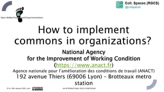 National Agency
for the Improvement of Working Condition
(https://www.anact.fr)
Agence nationale pour l’amélioration des conditions de travail (ANACT)
192 avenue Thiers (69006 Lyon) – Brotteaux metro
station
23 rd, 24th January 2020, Lyon 4th INTERNATIONAL RGCS SYMPOSIUM
How to implement
commons in organizations?
 