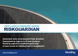 RG_landscape_Blue_ST5 0311_Layout 1 01/03/2011 15:34 Page 1




         FRAUD & IDENTITY MANAGEMENT SERVICES

         RISKGUARDIAN
      Automated order screening and fraud detection
      Customised by experts to fit your business
      Tuned by experts to maximise good sales
      A track record of reducing fraud & chargebacks


      www.worldpay.com
 