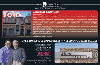 Your # 1 Choice in Alton Village
                 Listed at $389,900
SOLD             Testimonial:
                 I am writing this letter to once again thank you for the outstanding job you did in selling our
                 home.
                 James and Peter have made themselves very well known in our community and have an
                 excellent reputation. From our rst contact, you kept us informed on all updated listings in
                 our area, even before we were ready to list. You did everything you said you were going to
                 do and more.
                 You got us top dollar for our property and in an amazingly short time (1 day!!!) and you
                 brought us the buyer too.
                 We would highly recommend you to anyone seeking professional assistance in buying or
                 selling real estate. Please do not hesitate to use us as a reference to your professionalism and
                 all round client satisfaction.

                 Denise and Patrick McGuire


       OVER 40 YEARS OF EXPERIENCE: TRY US AND YOU’LL BE SOLD!!!
                    James McCloskey
                      and Peter With
                     Sales Representatives


                       Remax Realty Enterprises Inc

                         905-845-2200
           theguys@YourRealtyGuys.com
               www.YourRealtyGuys.com
 