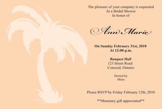 The pleasure of your company is requested
           At a Bridal Shower
                In honor of



                    M
    On Sunday February 31st, 2010
           At 12:00 p.m.

             Banquet Hall
            123 Street Road
            Concord, Ontario

                Hosted by
                  Mom



Please RSVP by Friday February 12th, 2010

      **Monetary gift appreciated**
 