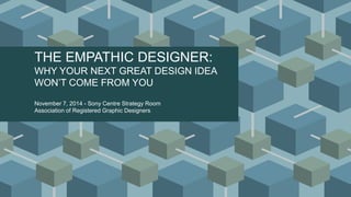 THE EMPATHIC DESIGNER:
WHY YOUR NEXT GREAT DESIGN IDEA
WON’T COME FROM YOU
November 7, 2014 - Sony Centre Strategy Room
Association of Registered Graphic Designers
 