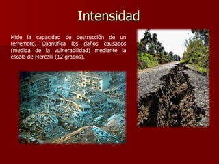 Intensidad
Mide la capacidad de destrucción de un
terremoto. Cuantifica los daños causados
(medida de la vulnerabilidad) mediante la
escala de Mercalli (12 grados).
 