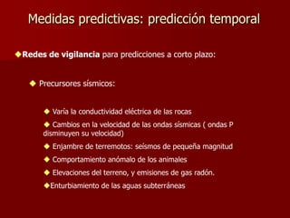 Medidas predictivas: predicción temporal
Redes de vigilancia para predicciones a corto plazo:
 Precursores sísmicos:
 Varía la conductividad eléctrica de las rocas
 Cambios en la velocidad de las ondas sísmicas ( ondas P
disminuyen su velocidad)
 Enjambre de terremotos: seísmos de pequeña magnitud
 Comportamiento anómalo de los animales
 Elevaciones del terreno, y emisiones de gas radón.
Enturbiamiento de las aguas subterráneas
 
