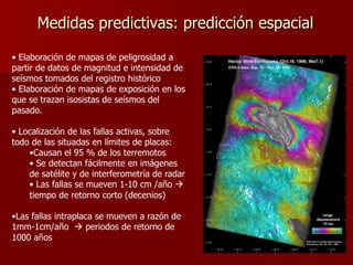 Medidas predictivas: predicción espacial
• Elaboración de mapas de peligrosidad a
partir de datos de magnitud e intensidad de
seísmos tomados del registro histórico
• Elaboración de mapas de exposición en los
que se trazan isosistas de seísmos del
pasado.
• Localización de las fallas activas, sobre
todo de las situadas en límites de placas:
•Causan el 95 % de los terremotos
• Se detectan fácilmente en imágenes
de satélite y de interferometría de radar
• Las fallas se mueven 1-10 cm /año 
tiempo de retorno corto (decenios)
•Las fallas intraplaca se mueven a razón de
1mm-1cm/año  periodos de retorno de
1000 años
 