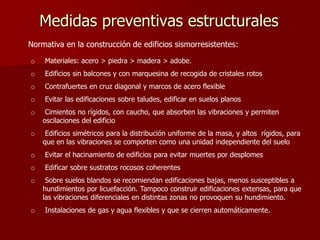 Medidas preventivas estructurales
o Materiales: acero > piedra > madera > adobe.
o Edificios sin balcones y con marquesina de recogida de cristales rotos
o Contrafuertes en cruz diagonal y marcos de acero flexible
o Evitar las edificaciones sobre taludes, edificar en suelos planos
o Cimientos no rígidos, con caucho, que absorben las vibraciones y permiten
oscilaciones del edificio
o Edificios simétricos para la distribución uniforme de la masa, y altos rígidos, para
que en las vibraciones se comporten como una unidad independiente del suelo
o Evitar el hacinamiento de edificios para evitar muertes por desplomes
o Edificar sobre sustratos rocosos coherentes
o Sobre suelos blandos se recomiendan edificaciones bajas, menos susceptibles a
hundimientos por licuefacción. Tampoco construir edificaciones extensas, para que
las vibraciones diferenciales en distintas zonas no provoquen su hundimiento.
o Instalaciones de gas y agua flexibles y que se cierren automáticamente.
Normativa en la construcción de edificios sismorresistentes:
 
